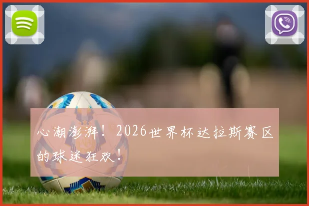心潮澎湃！2026世界杯达拉斯赛区的球迷狂欢！